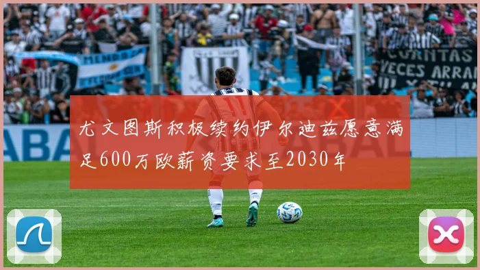 尤文图斯积极续约伊尔迪兹愿意满足600万欧薪资要求至2030年