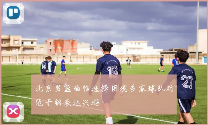 北京男篮面临选择困境多家球队对范子铭表达兴趣