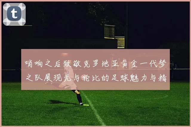 哨响之后致敬克罗地亚黄金一代梦之队展现无与伦比的足球魅力与精神