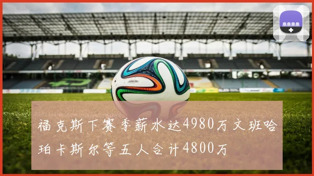 福克斯下赛季薪水达4980万文班哈珀卡斯尔等五人合计4800万