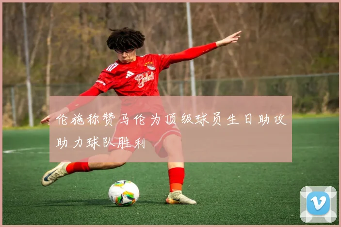伦施称赞马伦为顶级球员生日助攻助力球队胜利
