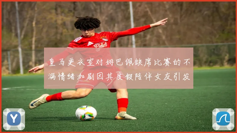 皇马更衣室对姆巴佩缺席比赛的不满情绪加剧因其度假陪伴女友引发争议