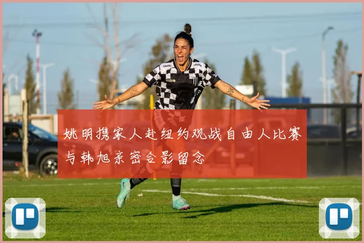 姚明携家人赴纽约观战自由人比赛与韩旭亲密合影留念