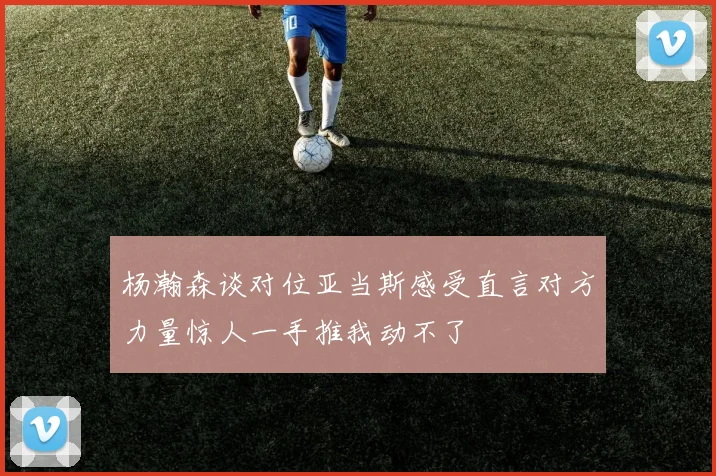 杨瀚森谈对位亚当斯感受直言对方力量惊人一手推我动不了