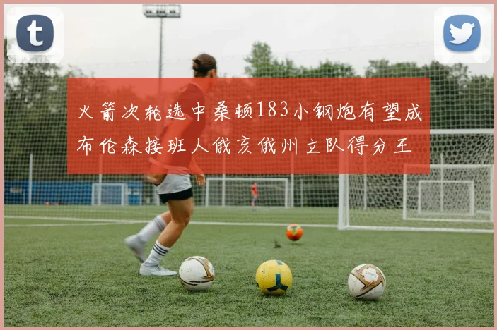 火箭次轮选中桑顿183小钢炮有望成布伦森接班人俄亥俄州立队得分王荣耀加身