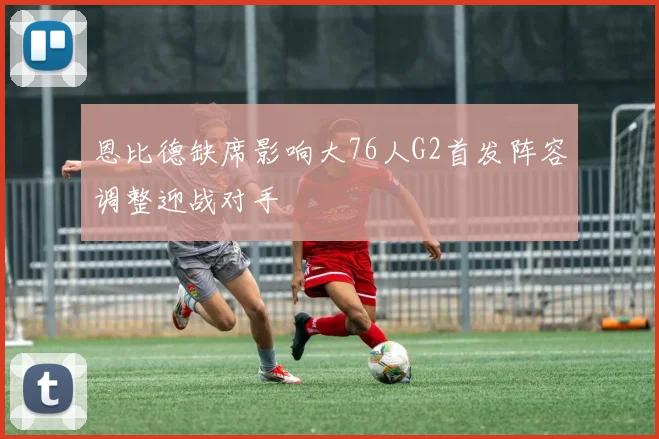 恩比德缺席影响大76人G2首发阵容调整迎战对手