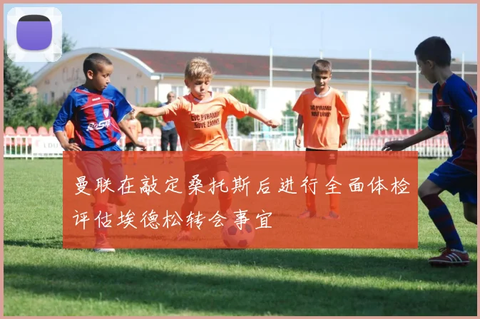 曼联在敲定桑托斯后进行全面体检评估埃德松转会事宜