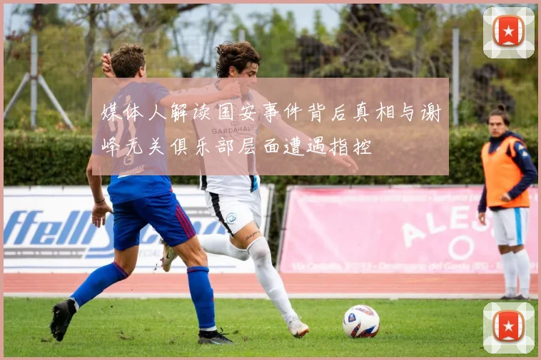 媒体人解读国安事件背后真相与谢峰无关俱乐部层面遭遇指控
