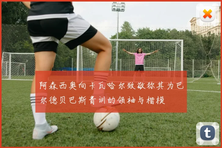阿森西奥向卡瓦哈尔致敬称其为巴尔德贝巴斯青训的领袖与楷模