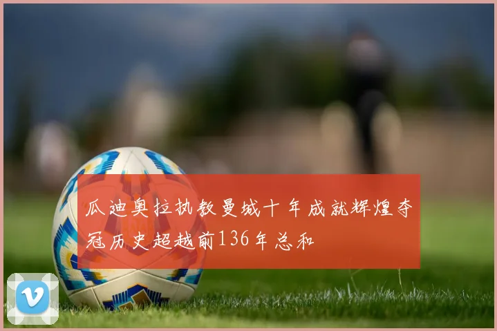 瓜迪奥拉执教曼城十年成就辉煌夺冠历史超越前136年总和