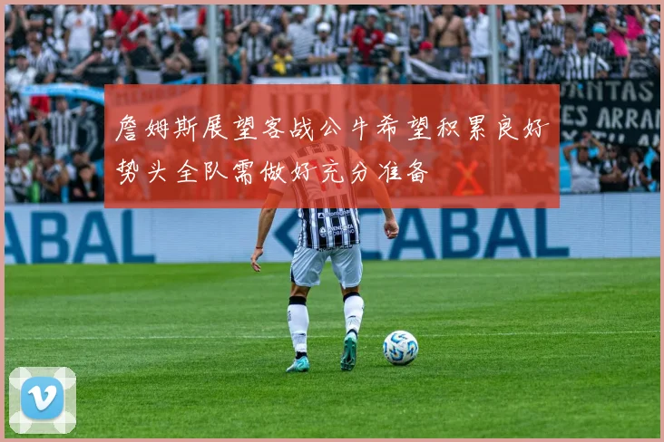 詹姆斯展望客战公牛希望积累良好势头全队需做好充分准备