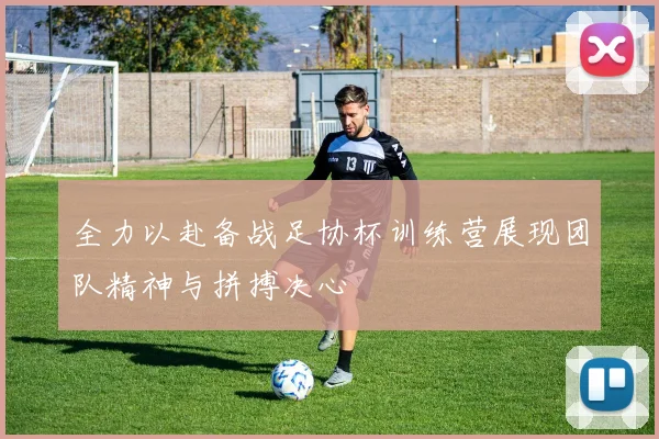 全力以赴备战足协杯训练营展现团队精神与拼搏决心