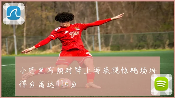 小巴里布朗对阵上海表现惊艳场均得分高达416分