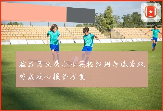 猛龙若交易小卡英格拉姆与选秀权将成核心报价方案