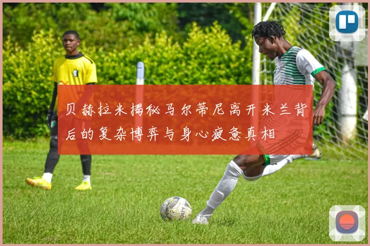 贝赫拉米揭秘马尔蒂尼离开米兰背后的复杂博弈与身心疲惫真相