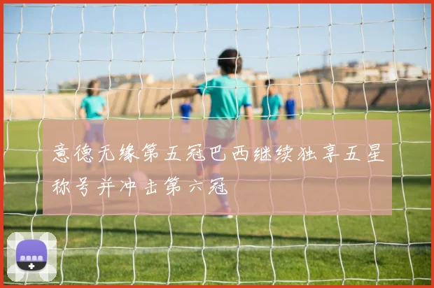 意德无缘第五冠巴西继续独享五星称号并冲击第六冠