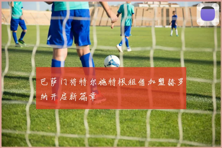 巴萨门将特尔施特根租借加盟赫罗纳开启新篇章