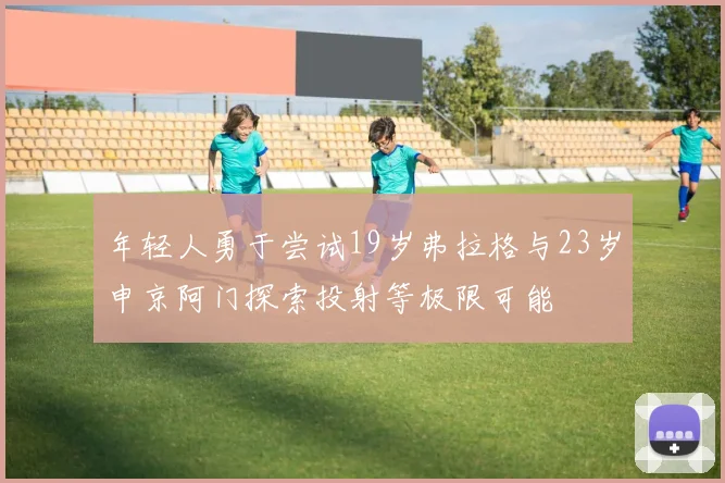 年轻人勇于尝试19岁弗拉格与23岁申京阿门探索投射等极限可能