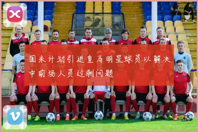 国米计划引进皇马明星球员以解决中前场人员过剩问题