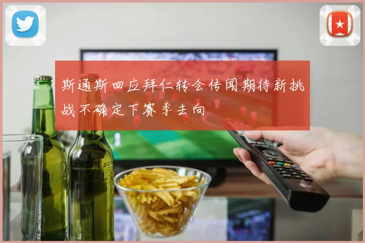 斯通斯回应拜仁转会传闻期待新挑战不确定下赛季去向