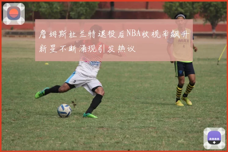 詹姆斯杜兰特退役后NBA收视率飙升新星不断涌现引发热议