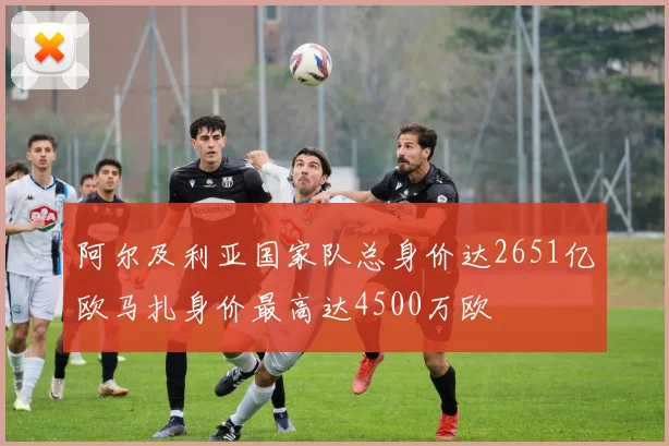 阿尔及利亚国家队总身价达2651亿欧马扎身价最高达4500万欧
