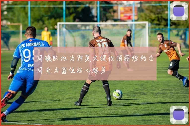 同曦队拟为郭昊文提供顶薪续约合同全力留住核心球员